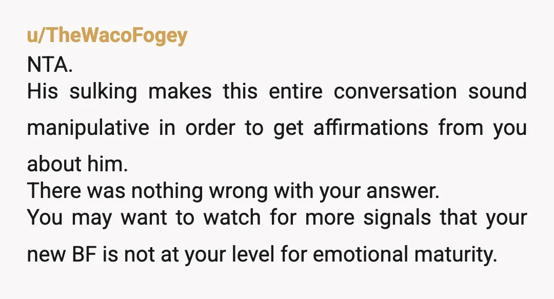 u/TheWacoFogey NTA. His sulking makes this entire conversation sound manipulative in order to get affirmations from you about him. There was nothing wrong with your answer. You may want to...
