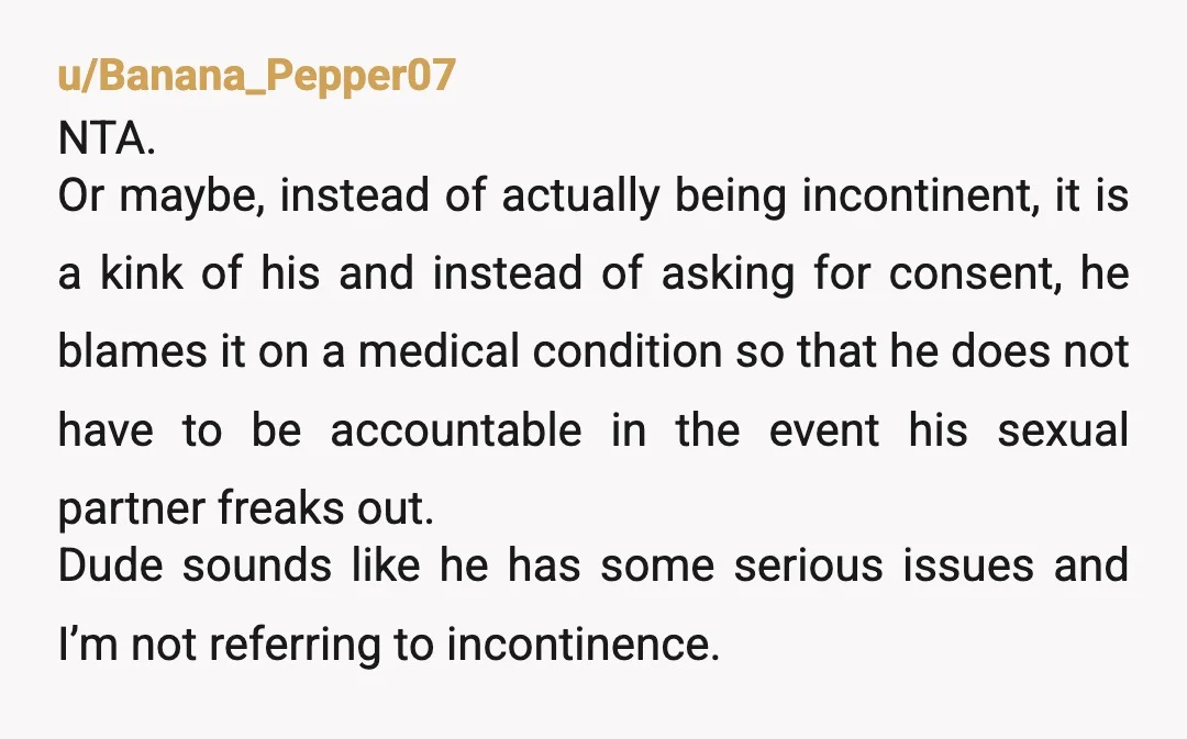 u/Banana_Pepper07 NTA. Or maybe, instead of actually being incontinent, it is a kink of his and instead of asking for consent, he blames it on a medical condition so that...