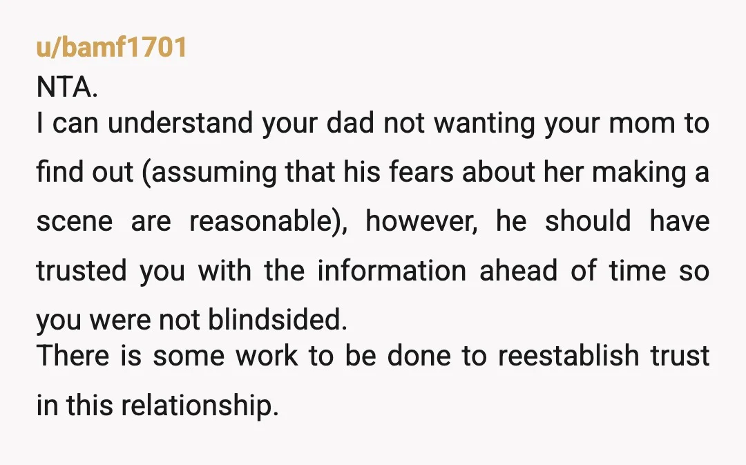 u/bamf1701 NTA. I can understand your dad not wanting your mom to find out (assuming that his fears about her making a scene are reasonable), however, he should have trusted...
