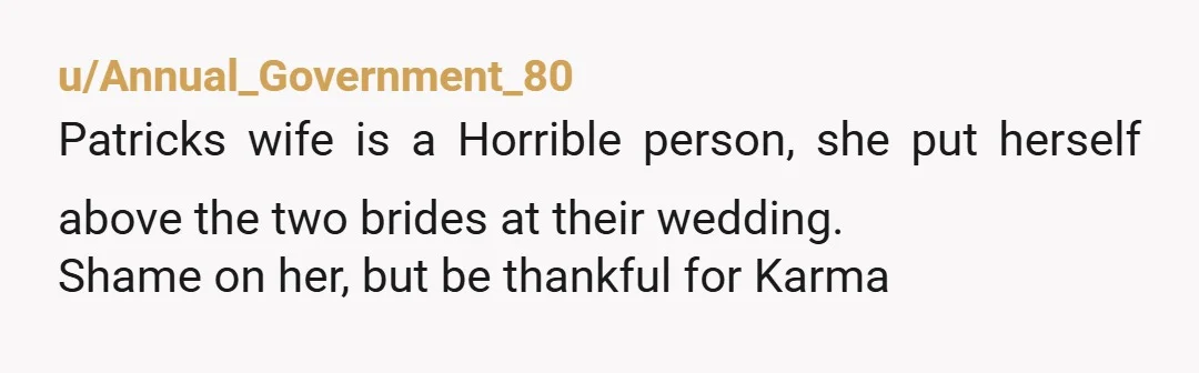 u/Annual_Government_80
Patricks wife is a Horrible person, she put herself above the two brides at their wedding.
Shame on her, but be thankful for Karma