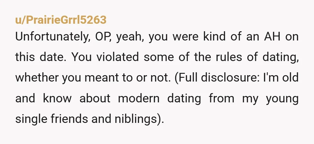 u/PrairieGrrl5263 Unfortunately, OP, yeah, you were kind of an AH on this date. You violated some of the rules of dating, whether you meant to or not. (Full disclosure: I'm...