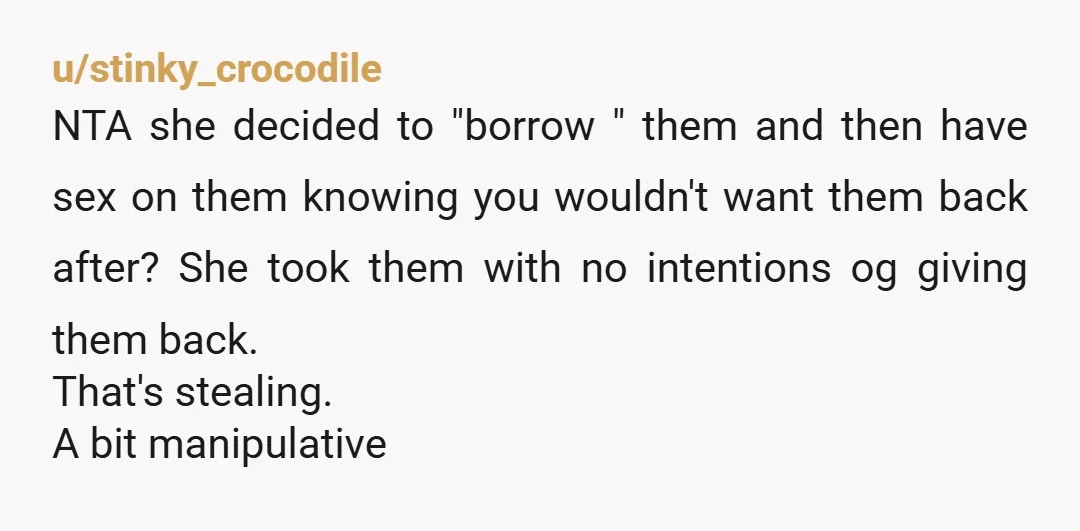 u/stinky_crocodile NTA she decided to "borrow " them and then have sex on them knowing you wouldn't want them back after? She took them with no intentions og giving them...