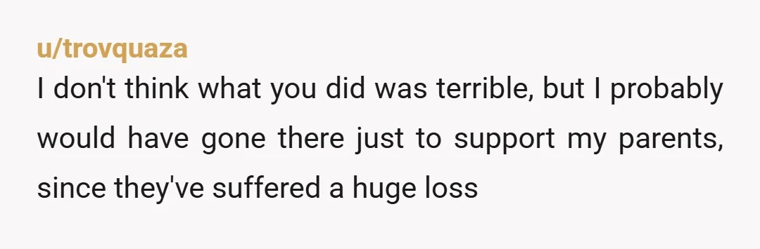 u/trovquaza
I don't think what you did was terrible, but I probably would have gone there just to support my parents, since they've suffered a huge loss