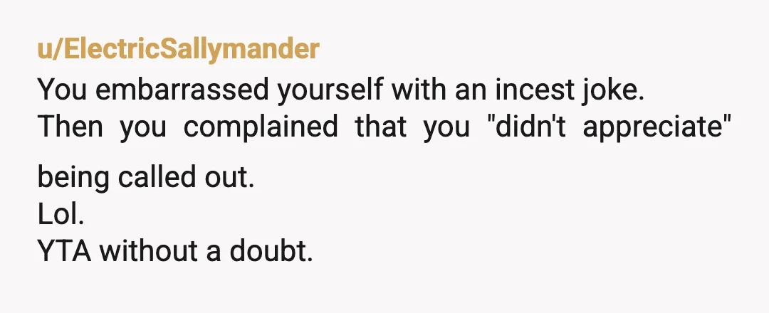 u/ElectricSallymander
You embarrassed yourself with an incest joke.
Then you complained that you "didn't appreciate" being called out.
Lol.
YTA without a doubt.