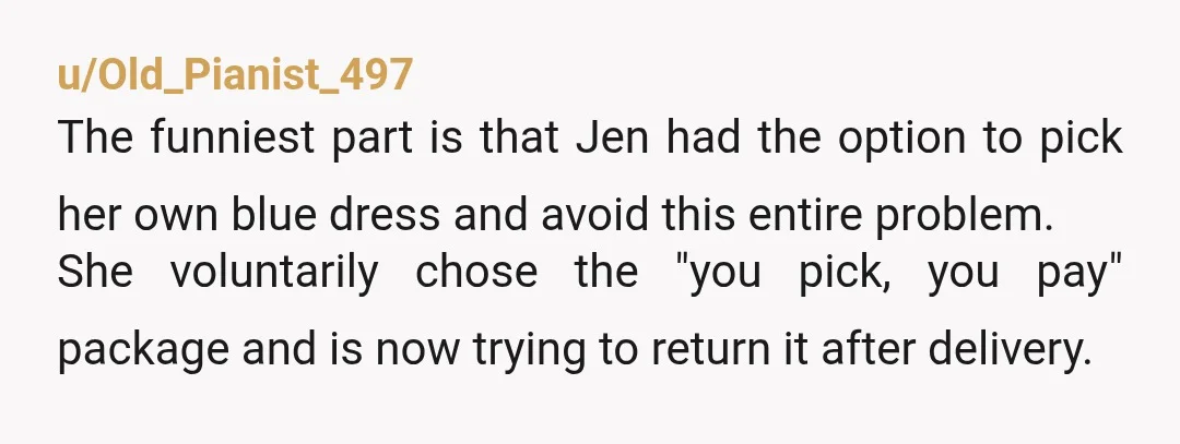 u/pinkwineenthusiast NTA. If she wanted so much say on the dress she could’ve chosen to pay herself but she didn’t want that burden so she doesn’t get to control what...