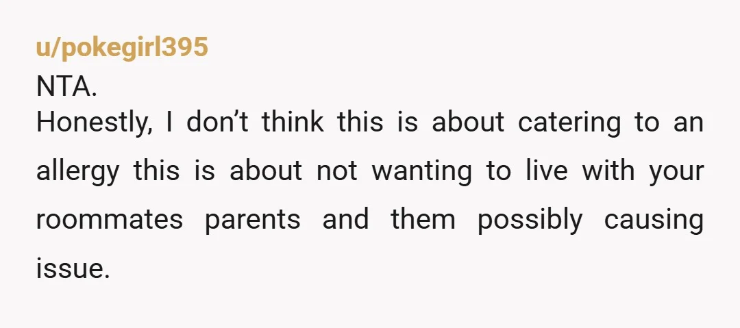 u/pokegirl395
NTA.
Honestly, I don’t think this is about catering to an allergy this is about not wanting to live with your roommates parents and them possibly causing issue.