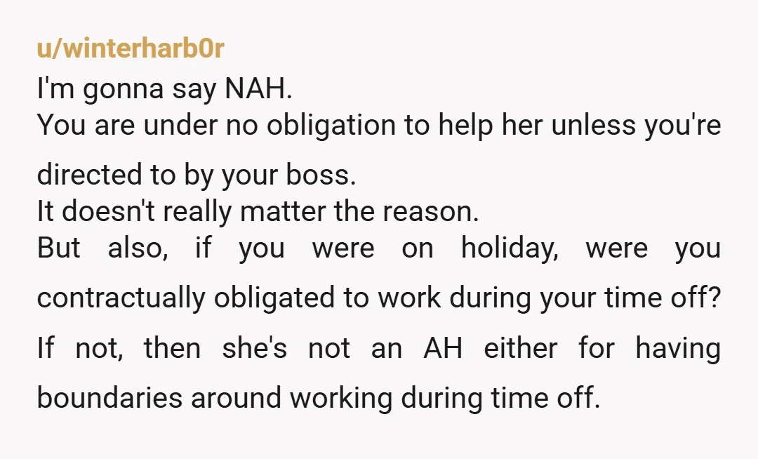 u/winterharb0r I'm gonna say NAH. You are under no obligation to help her unless you're directed to by your boss. It doesn't really matter the reason. But also, if you...