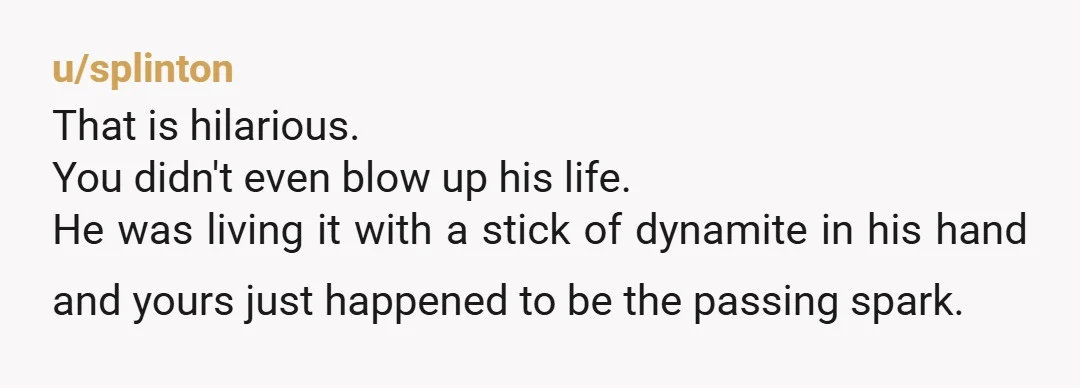 u/splinton That is hilarious. You didn't even blow up his life. He was living it with a stick of dynamite in his hand and yours just happened to be the...