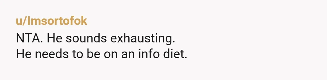 u/Imsortofok
NTA.  He sounds exhausting.
He needs to be on an info diet.