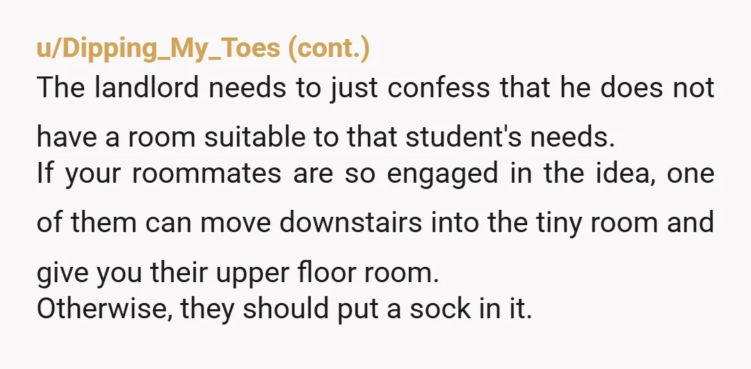 u/LoveBeach8 NTA I'll probably get a load of crap for this but hear me out, please. First of all, the smaller room was in your contract as a storage room....