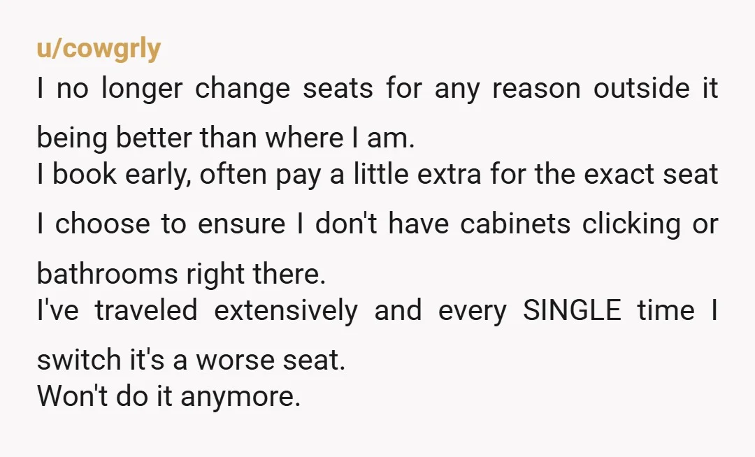 u/cowgrly I no longer change seats for any reason outside it being better than where I am. I book early, often pay a little extra for the exact seat I...