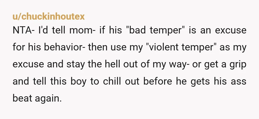 u/chuckinhoutex NTA- I'd tell mom- if his "bad temper" is an excuse for his behavior- then use my "violent temper" as my excuse and stay the hell out of my...
