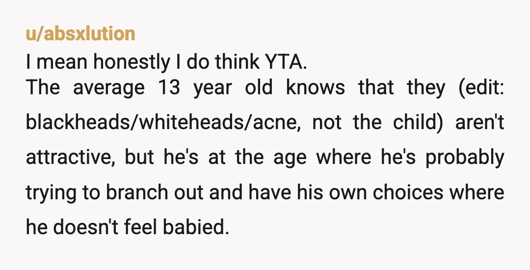 u/NotUrReaIDad I think you could’ve educated him on WHY skincare was important rather than telling him the “comedones on his face were gross”. You’re his parent it’s your job to...