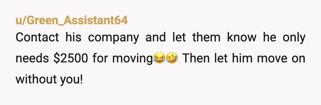 u/Green_Assistant64
Contact his company and let them know he only needs $2500 for moving😂🤣 Then let him move on without you!