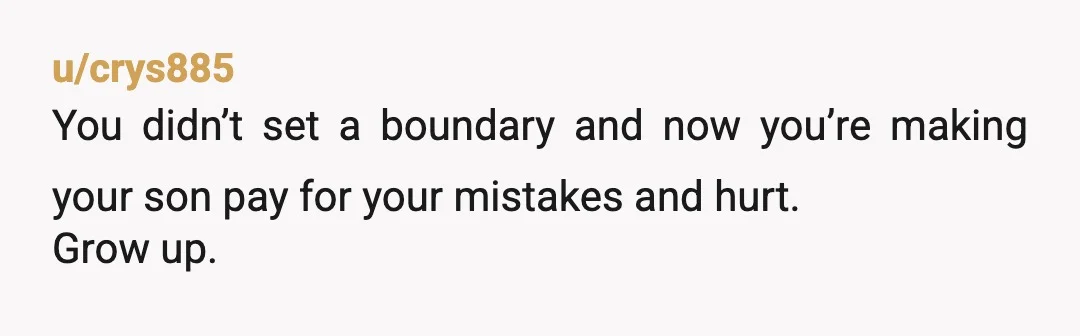 u/crys885
You didn’t set a boundary and now you’re making your son pay for your mistakes and hurt.
Grow up.