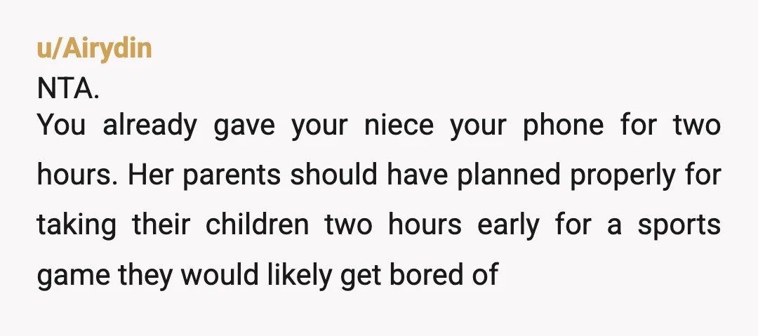 u/Airydin NTA. You already gave your niece your phone for two hours. Her parents should have planned properly for taking their children two hours early for a sports game they...
