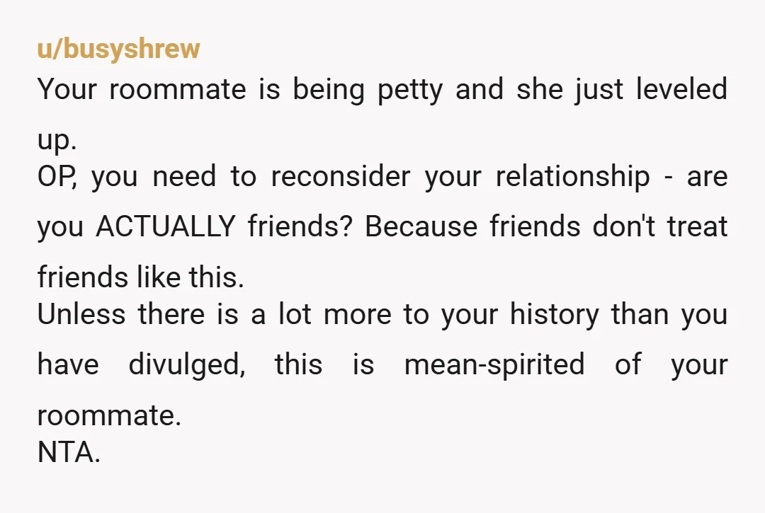 u/busyshrew Your roommate is being petty and she just leveled up. OP, you need to reconsider your relationship - are you ACTUALLY friends? Because friends don't treat friends like this....