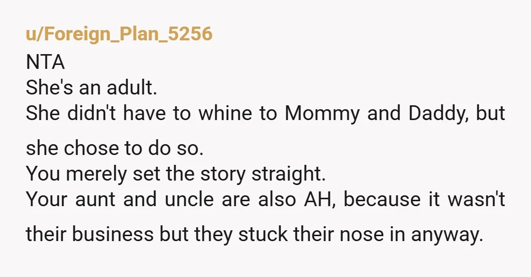 u/Foreign_Plan_5256 NTA  She's an adult. She didn't have to whine to Mommy and Daddy, but she chose to do so. You merely set the story straight. Your aunt and uncle...