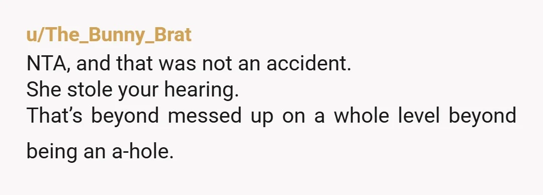 u/The_Bunny_Brat
NTA, and that was not an accident.
She stole your hearing.
That’s beyond messed up on a whole level beyond being an a-hole.