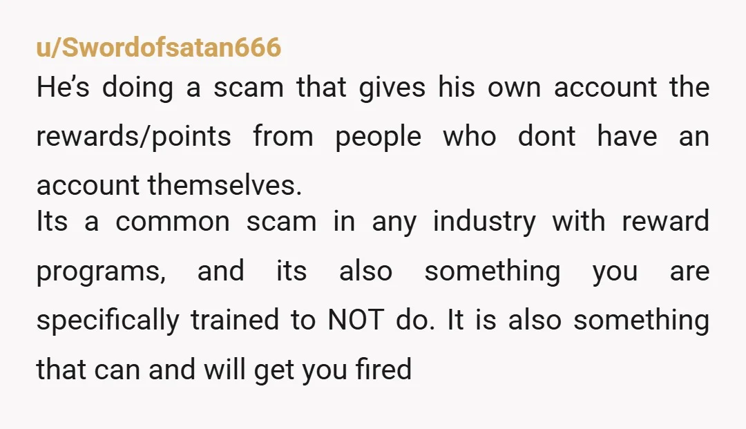 u/Swordofsatan666 He’s doing a scam that gives his own account the rewards/points from people who dont have an account themselves. Its a common scam in any industry with reward programs,...