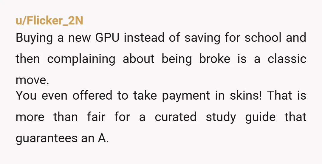u/Flicker_2N Buying a new GPU instead of saving for school and then complaining about being broke is a classic move. You even offered to take payment in skins! That is...