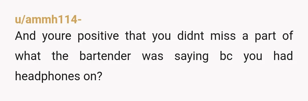 u/ammh114-
And youre positive that you didnt miss a part of what the bartender was saying bc you had headphones on?