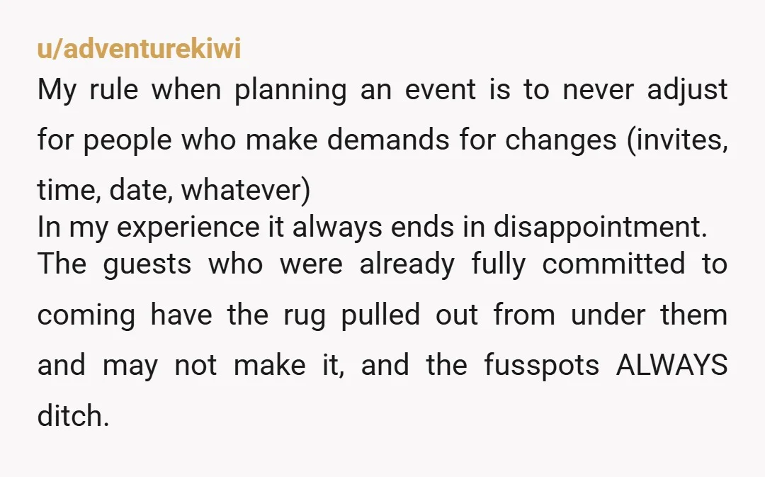 u/adventurekiwi My rule when planning an event is to never adjust for people who make demands for changes (invites, time, date, whatever) In my experience it always ends in disappointment....