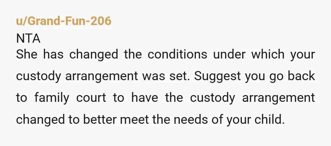 u/Grand-Fun-206 NTA She has changed the conditions under which your custody arrangement was set. Suggest you go back to family court to have the custody arrangement changed to better meet...