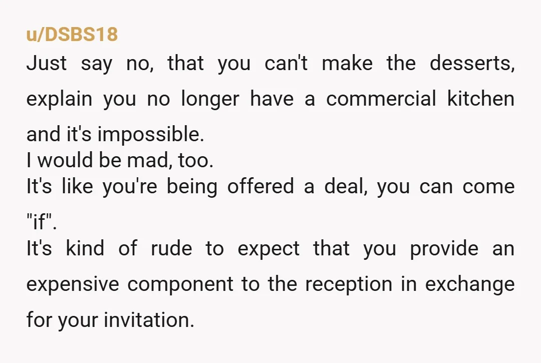 u/DSBS18 Just say no, that you can't make the desserts, explain you no longer have a commercial kitchen and it's impossible. I would be mad, too. It's like you're being...