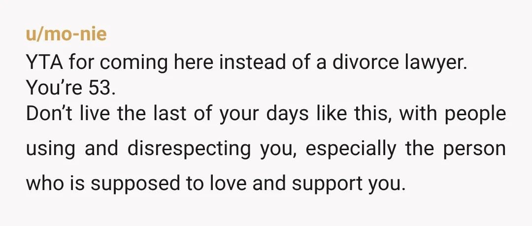 u/mo-nie YTA for coming here instead of a divorce lawyer. You’re 53. Don’t live the last of your days like this, with people using and disrespecting you, especially the person...