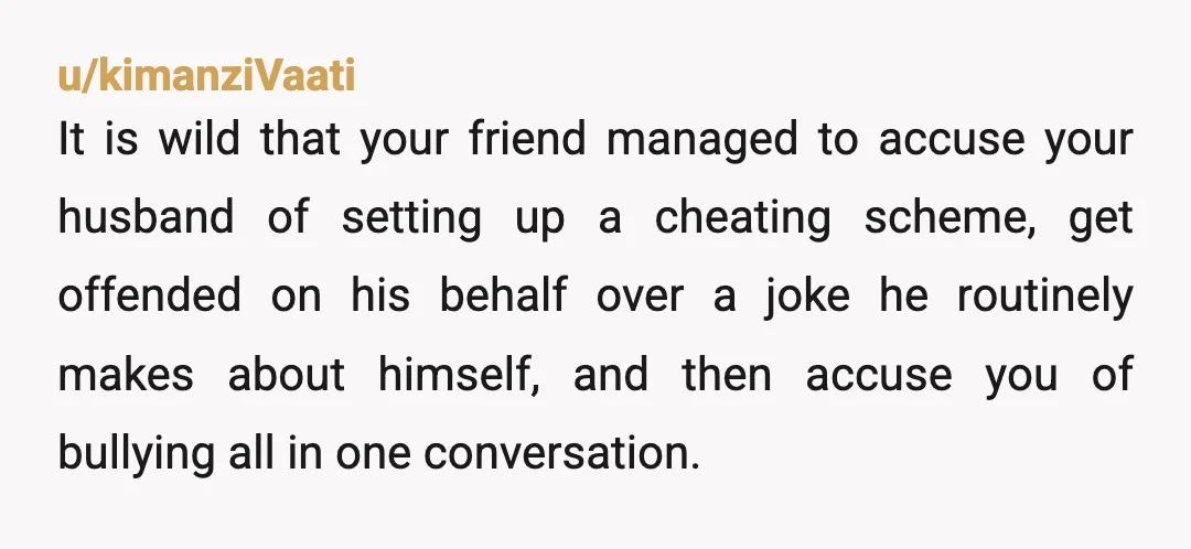 u/kimanziVaati It is wild that your friend managed to accuse your husband of setting up a cheating scheme, get offended on his behalf over a joke he routinely makes about...