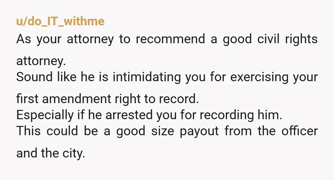 u/do_IT_withme As your attorney to recommend a good civil rights attorney. Sound like he is intimidating you for exercising your first amendment right to record. Especially if he arrested you...