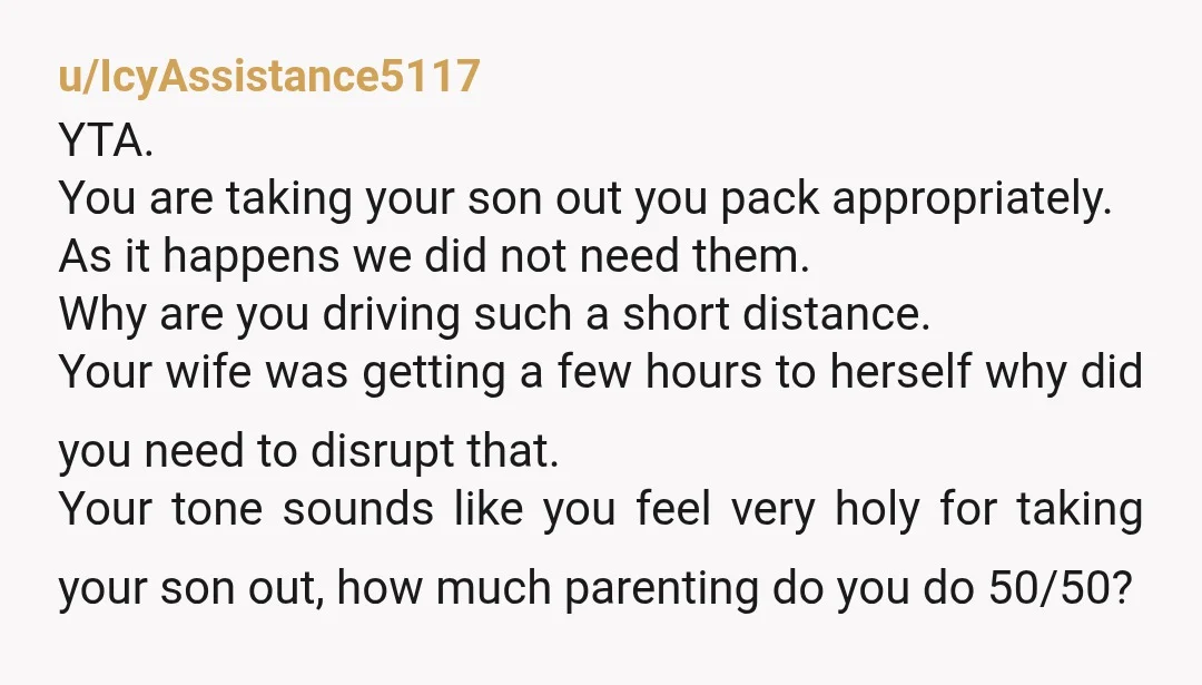 u/IcyAssistance5117 YTA. You are taking your son out you pack appropriately. As it happens we did not need them. Why are you driving such a short distance. Your wife was...