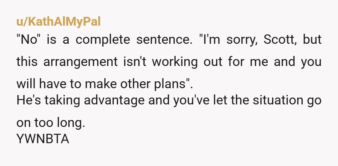u/KathAlMyPal "No" is a complete sentence. "I'm sorry, Scott, but this arrangement isn't working out for me and you will have to make other plans". He's taking advantage and you've...
