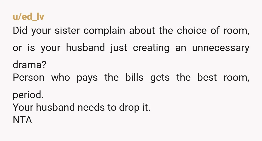 u/ed_lv Did your sister complain about the choice of room, or is your husband just creating an unnecessary drama? Person who pays the bills gets the best room, period. Your...