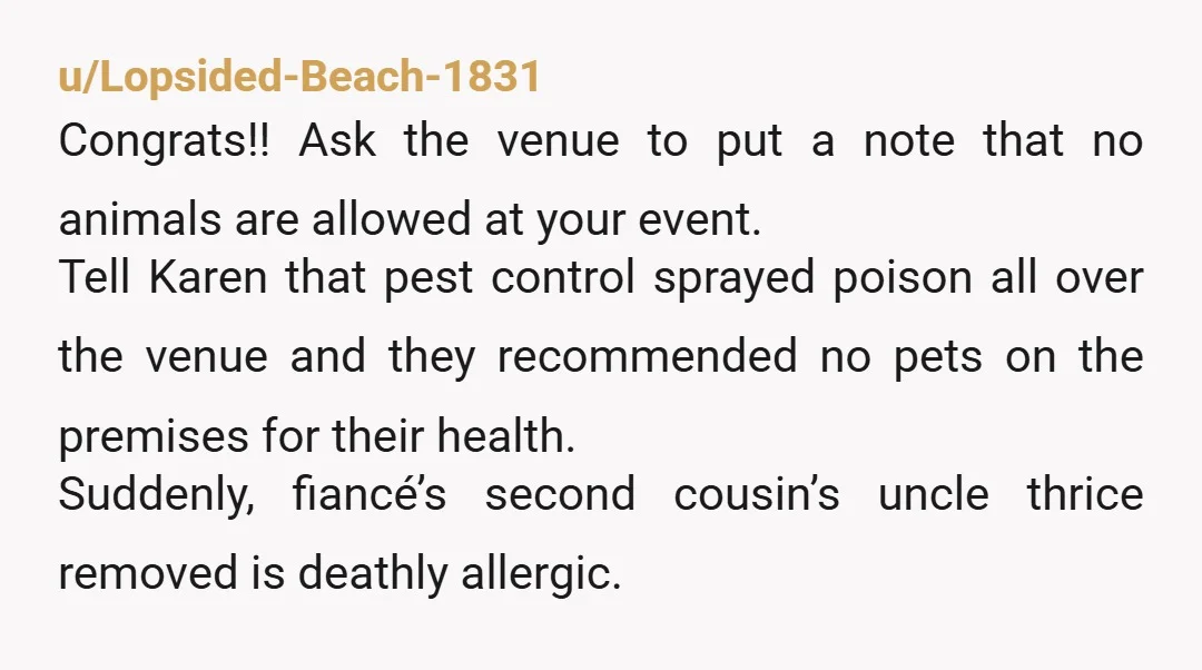 u/Lopsided-Beach-1831 Congrats!! Ask the venue to put a note that no animals are allowed at your event. Tell Karen that pest control sprayed poison all over the venue and they...