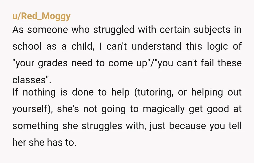 u/Red_Moggy As someone who struggled with certain subjects in school as a child, I can't understand this logic of "your grades need to come up"/"you can't fail these classes". If...