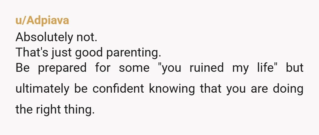 u/Adpiava
Absolutely not.
That's just good parenting.
Be prepared for some "you ruined my life" but ultimately be confident knowing that you are doing the right thing.