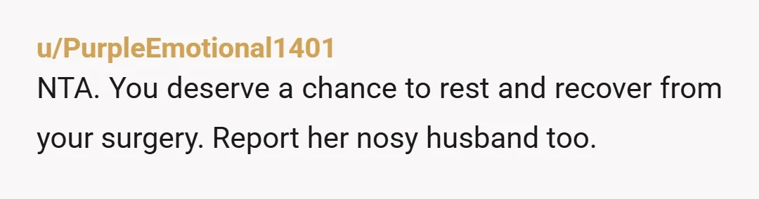 u/PurpleEmotional1401
NTA. You deserve a chance to rest and recover from your surgery. Report her nosy husband too.