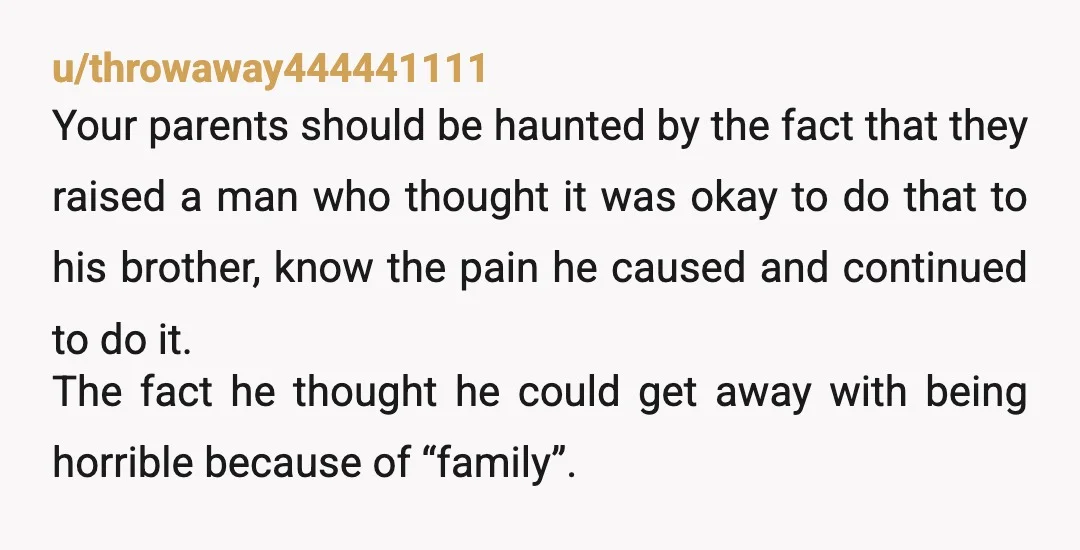 u/throwaway444441111 Your parents should be haunted by the fact that they raised a man who thought it was okay to do that to his brother, know the pain he caused...