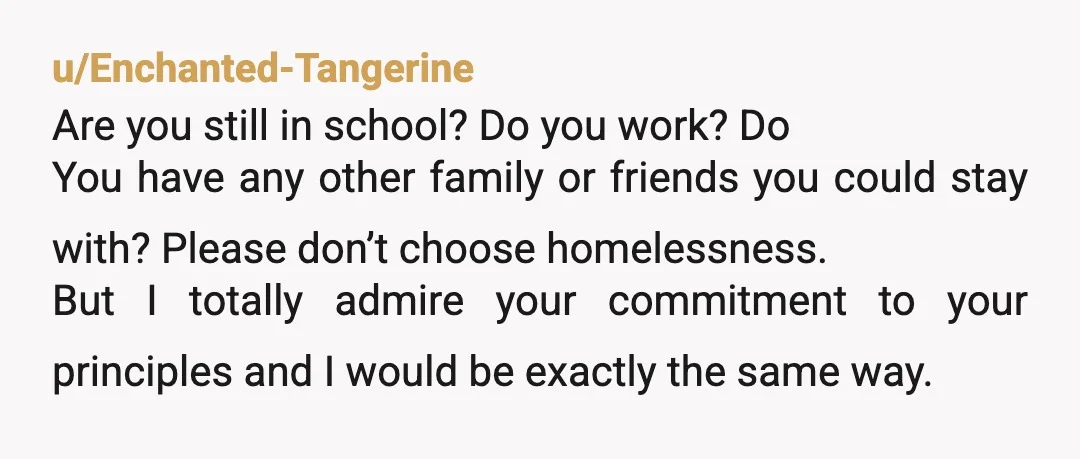 u/Enchanted-Tangerine Are you still in school? Do you work? Do You have any other family or friends you could stay with? Please don’t choose homelessness. But I totally admire your...