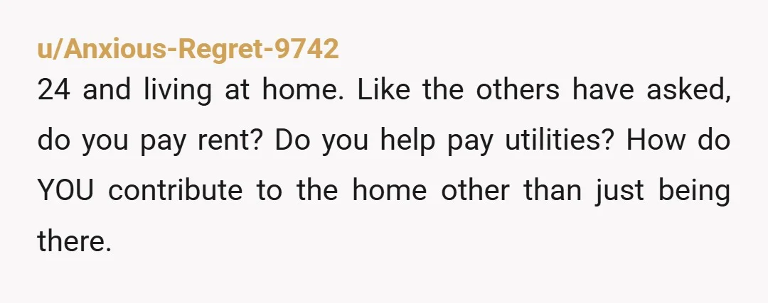 u/jwrx ESH Lol you are 24...you aren't a kid...move out Are you paying for utilities? I have a feeling OP is leaving out some info I know what it's like...