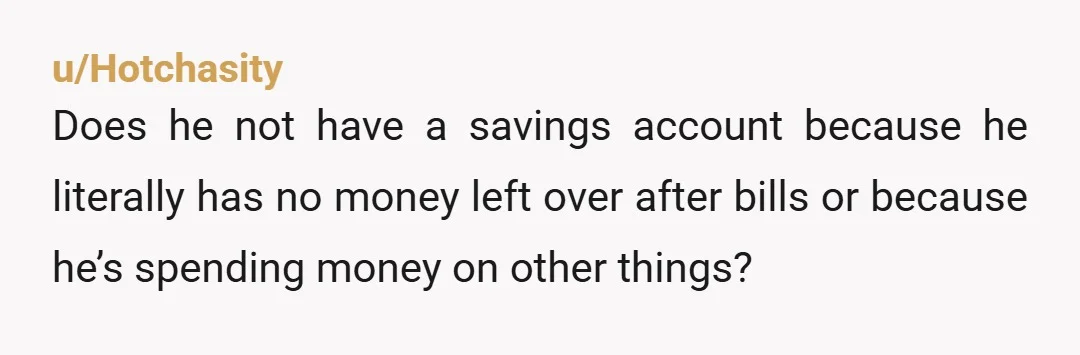 u/Hotchasity
Does he not have a savings account because he literally has no money left over after bills or because he’s spending money on other things?