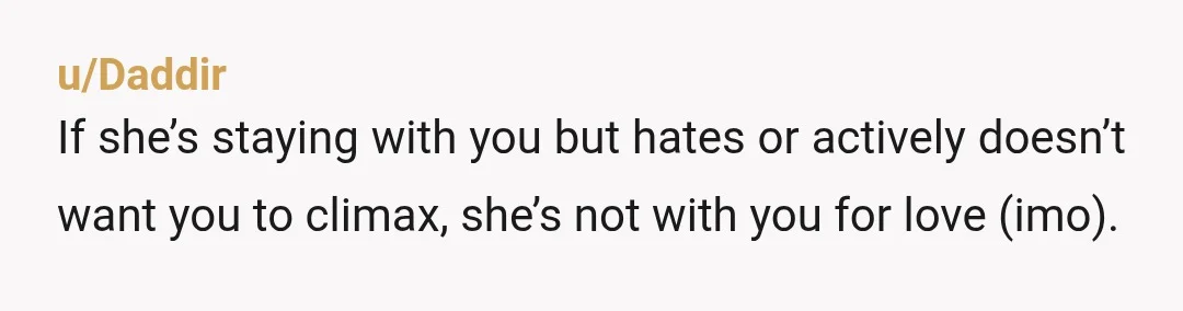 u/AlunWH Your allegedly loving partner doesn’t like you to orgasm because they think you pull a funny face? There is absolutely no circumstance in which this is acceptable. You have...