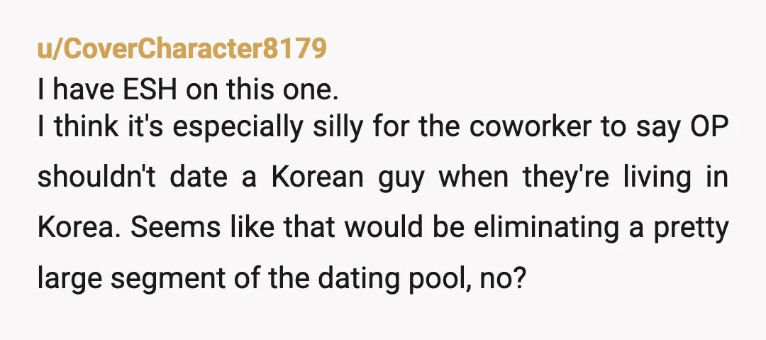 u/CoverCharacter8179 I have ESH on this one. I think it's especially silly for the coworker to say OP shouldn't date a Korean guy when they're living in Korea. Seems like...