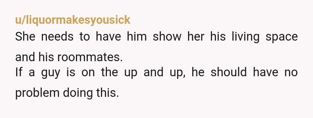 u/liquormakesyousick
She needs to have him show her his living space and his roommates.
If a guy is on the up and up, he should have no problem doing this.