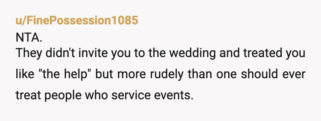 u/FinePossession1085
NTA.
They didn't invite you to the wedding and treated you like "the help" but more rudely than one should ever treat people who service events.