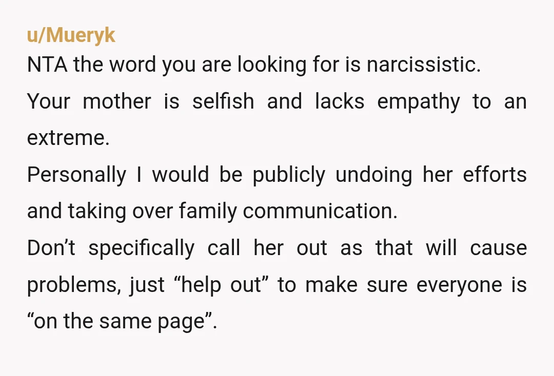 u/Mueryk NTA the word you are looking for is narcissistic. Your mother is selfish and lacks empathy to an extreme. Personally I would be publicly undoing her efforts and taking...