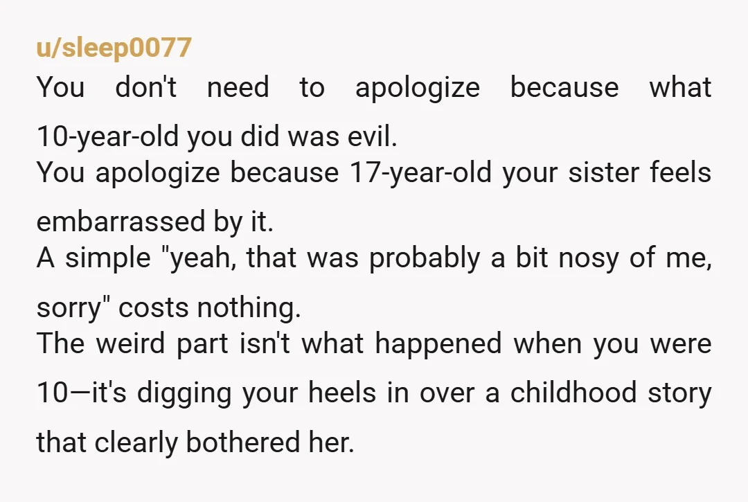 u/sleep0077 You don't need to apologize because what 10-year-old you did was evil. You apologize because 17-year-old your sister feels embarrassed by it. A simple "yeah, that was probably a...