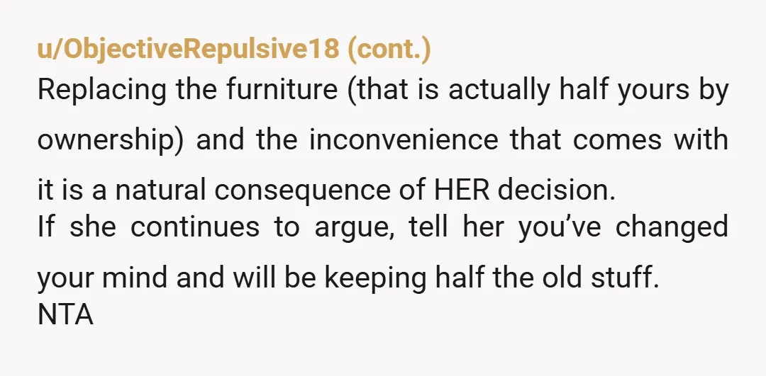 u/Silaquix
NTA but if she's hiring movers and claiming all the furniture, be sure to label and supervise so they don't take your new stuff by mistake